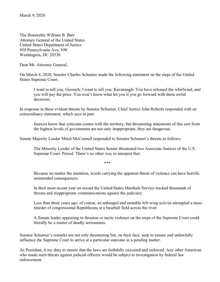 A letter dated March 9, 2020, addressed to The Honorable William B. Barr, Attorney General of the United States, from a concerned party regarding Senator Charles Schumer’s statements on March 4, 2020. Schumer's remarks directed at Justices Gorsuch and Kavanaugh are quoted, suggesting severe consequences if they proceed with certain decisions. The letter includes responses from Chief Justice John Roberts and Senate Majority Leader Mitch McConnell, condemning Schumer’s statements as threats to the judiciary. The letter emphasizes the seriousness of inciting violence and the potential legal consequences of such actions. The writer seeks to ensure laws are faithfully executed and calls for any American making such threats to be investigated by federal law enforcement.