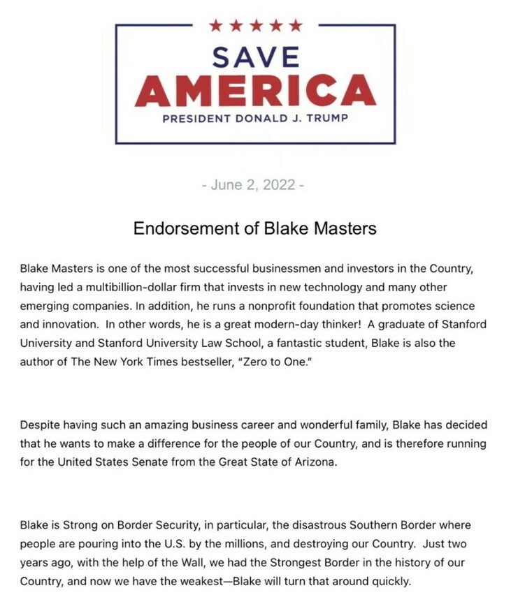 SAVE AMERICA
PRESIDENT DONALD J. TRUMP

June 2, 2022

Endorsement of Blake Masters

Blake Masters is one of the most successful businessmen and investors in the Country, having led a multibillion-dollar firm that invests in new technology and many other emerging companies. In addition, he runs a nonprofit foundation that promotes science and innovation. In other words, he is a great modern-day thinker! A graduate of Stanford University and Stanford University Law School, a fantastic student, Blake is also the author of The New York Times bestseller, "Zero to One."

Despite having such an amazing business career and wonderful family, Blake has decided that he wants to make a difference for the people of our Country, and is therefore running for the United States Senate from the Great State of Arizona.

Blake is Strong on Border Security, in particular, the disastrous Southern Border where people are pouring into the U.S. by the millions, and destroying our Country. Just two years ago, with the help of the Wall, we had the Strongest Border in the history of our Country, and now we have the weakest—Blake will turn that around quickly.