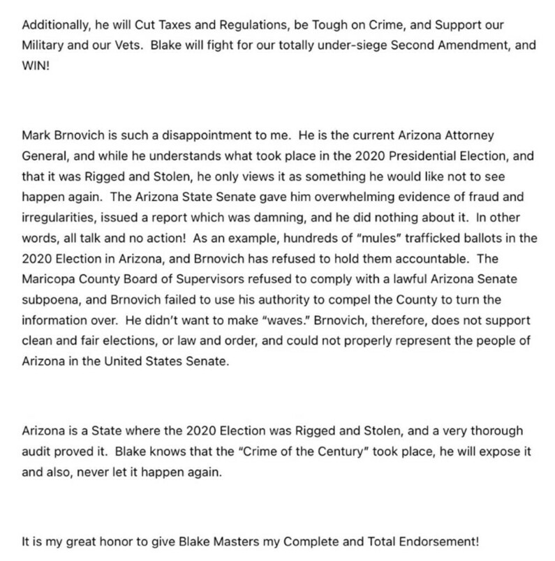 Text in the image discusses various political viewpoints. It mentions support for Blake Masters, emphasizing his stances on cutting taxes and regulations, being tough on crime, supporting the military, advocating for the Second Amendment, and ensuring election integrity. It expresses disappointment in Mark Brnovich, the Arizona Attorney General, accusing him of inaction following claims of election fraud in the 2020 Presidential Election. The text asserts that the 2020 election in Arizona was "rigged and stolen" and praises Blake Masters for his commitment to preventing such issues in the future. Finally, it concludes with an endorsement of Blake Masters.