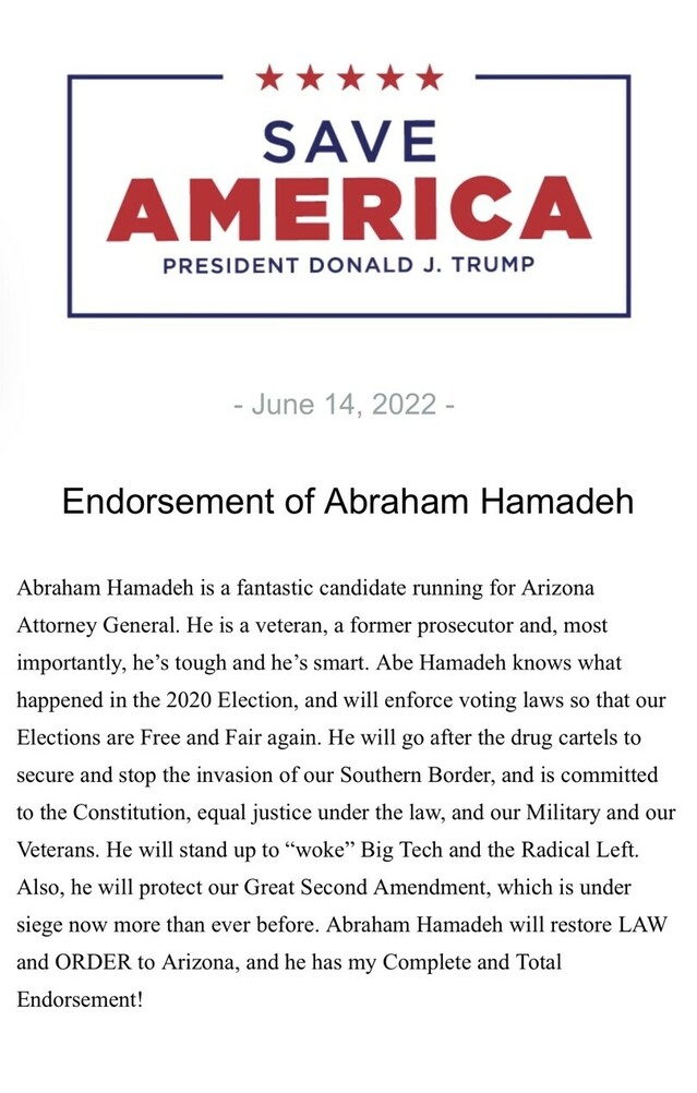 Save America logo with President Donald J. Trump. Dated June 14, 2022. Endorsement text for Abraham Hamadeh, a candidate for Arizona Attorney General. Highlights include Hamadeh’s experience as a veteran and former prosecutor, his stance on the 2020 Election, and his commitment to voting laws, border security, the Constitution, equal justice, and Second Amendment rights. Mention of his opposition to “woke” Big Tech and the Radical Left. Statement of complete and total endorsement from Donald J. Trump.