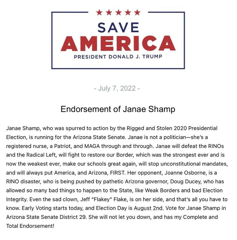 "Save America" endorsement statement by President Donald J. Trump dated July 7, 2022. The statement supports Janae Shamp, a registered nurse and candidate for the Arizona State Senate. It criticizes the 2020 Presidential Election, opposing candidate Joanne Osborne, and Governor Doug Ducey's policies. Trump emphasizes Shamp's commitment to border security, education, constitutional mandates, and prioritizing America and Arizona. Early voting is announced along with Election Day on August 2nd, urging votes for Shamp in Arizona State Senate District 29.