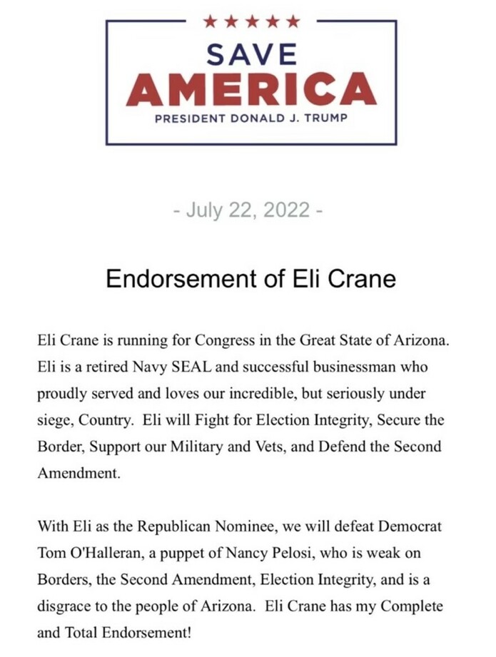 SAVE AMERICA, President Donald J. Trump, Endorsement of Eli Crane, July 22, 2022. Eli Crane is running for Congress in Arizona. Retired Navy SEAL and businessman. Will fight for election integrity, secure the border, support military and vets, defend the Second Amendment. With Eli, we will defeat Democrat Tom O'Halleran, described as weak on issues and a disgrace to Arizona. Complete and total endorsement.