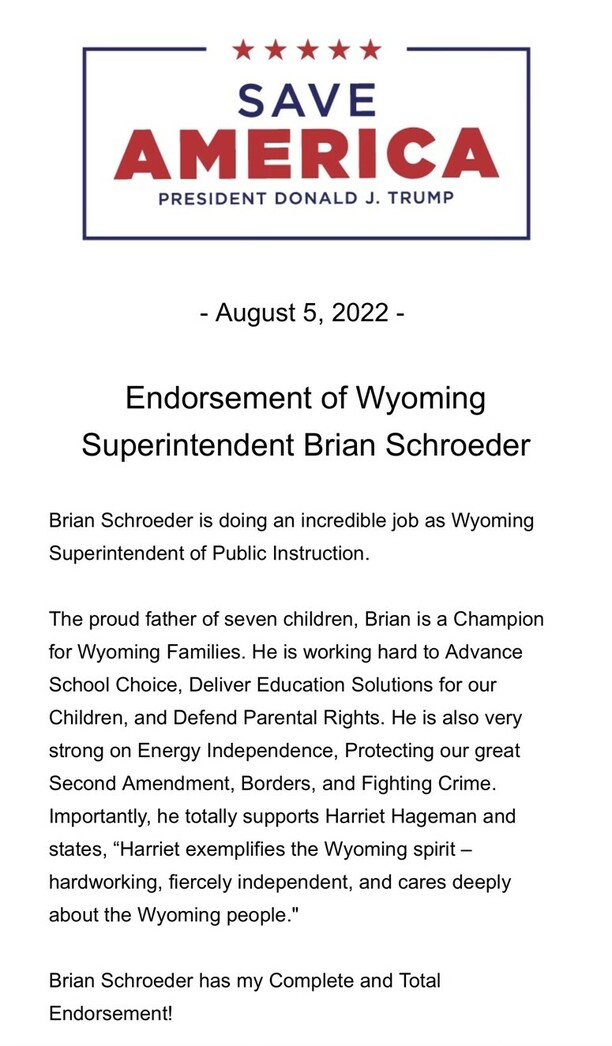 SAVE AMERICA, President Donald J. Trump. August 5, 2022. Endorsement of Wyoming Superintendent Brian Schroeder. Brian Schroeder is doing an incredible job as Wyoming Superintendent of Public Instruction. The proud father of seven children, Brian is a Champion for Wyoming Families. He is working hard to Advance School Choice, Deliver Education Solutions for our Children, and Defend Parental Rights. He is also very strong on Energy Independence, Protecting our great Second Amendment, Borders, and Fighting Crime. Importantly, he totally supports Harriet Hageman and states, "Harriet exemplifies the Wyoming spirit – hardworking, fiercely independent, and cares deeply about the Wyoming people." Brian Schroeder has my Complete and Total Endorsement!