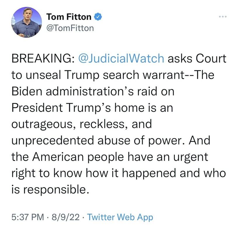 Tweet from user Tom Fitton stating: "BREAKING: @JudicialWatch asks Court to unseal Trump search warrant--The Biden administration’s raid on President Trump’s home is an outrageous, reckless, and unprecedented abuse of power. And the American people have an urgent right to know how it happened and who is responsible." Timestamp: 5:37 PM · 8/9/22. Platform: Twitter Web App. Profile picture of a man in a blue shirt.