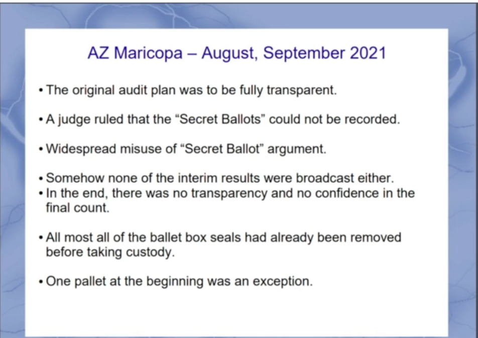 AZ Maricopa – August, September 2021

- The original audit plan was to be fully transparent.
- A judge ruled that the “Secret Ballots” could not be recorded.
- Widespread misuse of “Secret Ballot” argument.
- Somehow none of the interim results were broadcast either.
- In the end, there was no transparency and no confidence in the final count.
- Almost all of the ballot box seals had already been removed before taking custody.
- One pallet at the beginning was an exception.
