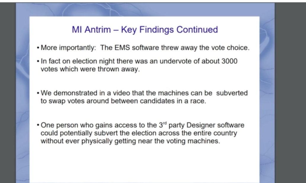 MI Antrim - Key Findings Continued; EMS software threw away the vote choice; Election night undervote of about 3000 votes; Machines can be subverted to swap votes; One person with access to 3rd party Designer software could subvert the election across the country remotely.