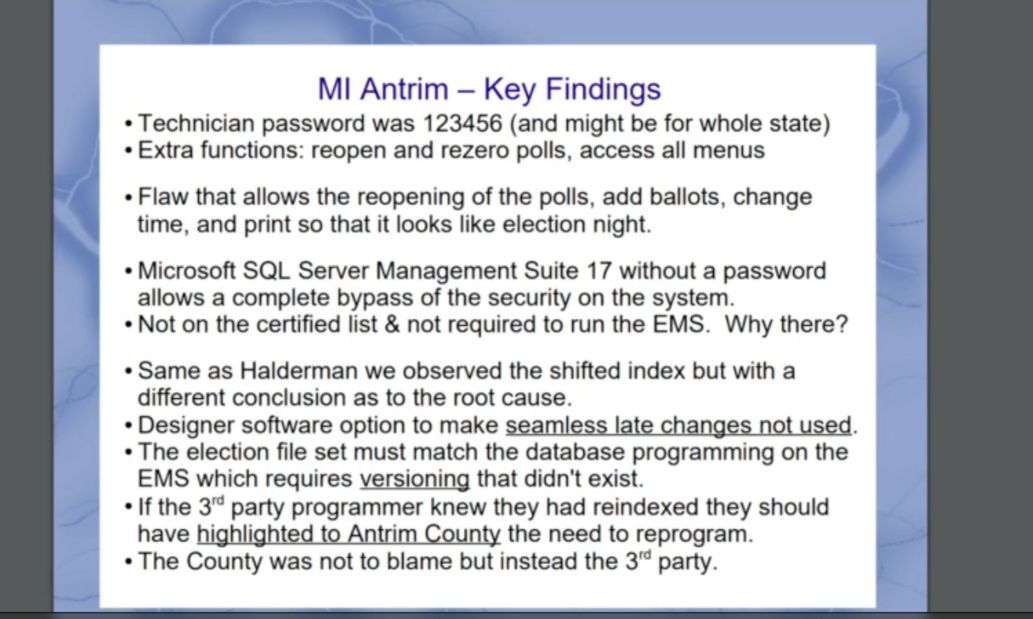 MI Antrim – Key Findings:
1. Technician password was 123456 (potentially for the whole state).
2. Extra functions: reopen and rezero polls, access all menus.
3. Flaw allowing reopening of polls, adding ballots, changing time, and printing to simulate election night.
4. Microsoft SQL Server Management Suite 17 without a password allows bypassing system security.
5. Not on the certified list and not required to run the EMS.
6. Similar to Halderman, observed a shifted index but concluded differently as to the root cause.
7. Designer software option for seamless late changes not utilized.
8. Election file set must match database programming on EMS, requiring versioning that was absent.
9. Third-party programmer should have informed Antrim County about the need to reprogram if reindexed.
10. The county was not to blame, the third party was.