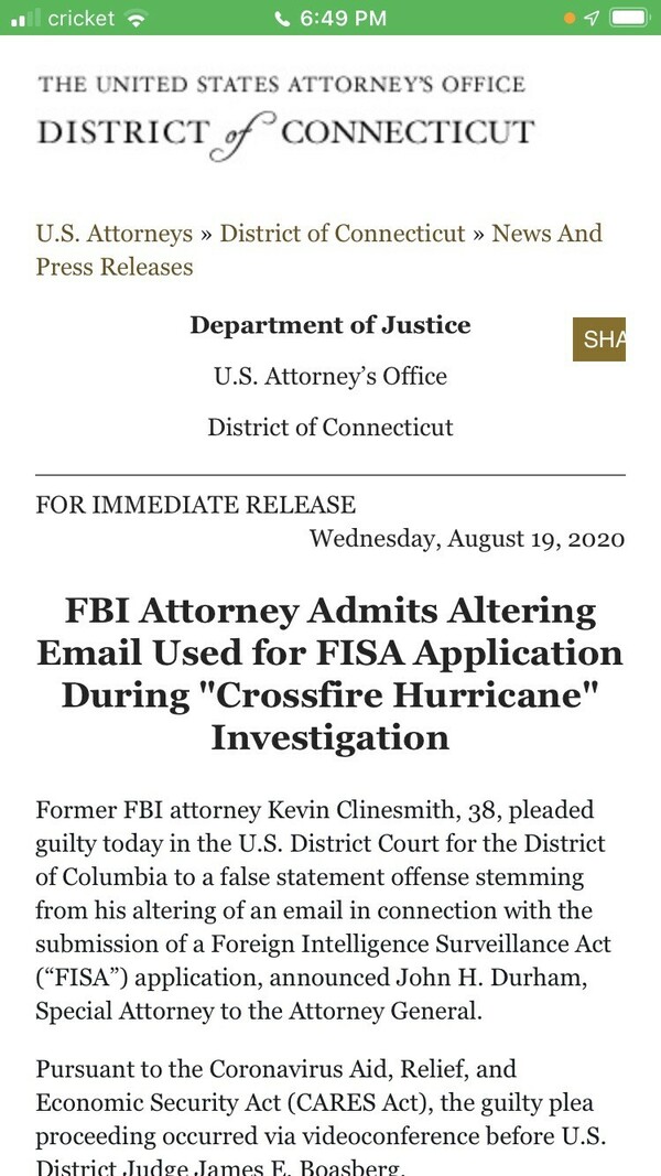 United States Attorney's Office District of Connecticut press release dated August 19, 2020, announces that former FBI attorney Kevin Clinesmith, 38, pleaded guilty to making a false statement by altering an email used in a Foreign Intelligence Surveillance Act (FISA) application during the Crossfire Hurricane investigation. The guilty plea was made in the U.S. District Court for the District of Columbia, announced by John H. Durham, Special Attorney to the Attorney General, during a videoconference proceeding due to the Coronavirus Aid, Relief, and Economic Security Act (CARES Act).