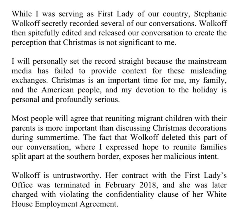 While serving as First Lady, Stephanie Wolkoff secretly recorded conversations and edited them to create the perception that Christmas is not significant. I will set the record straight: Christmas is important for me, my family, and the American people. My devotion to the holiday is personal and serious. Reuniting migrant children with their parents is more important than discussing Christmas decorations during summertime. Wolkoff deleted parts of our conversation about reuniting separated families, exposing her malicious intent. Her contract was terminated in February 2018 for violating the confidentiality clause of her White House Employment Agreement.