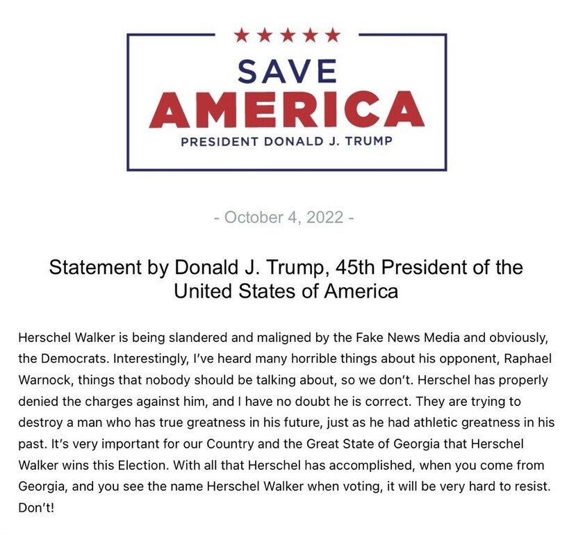 "Save America logo with five red stars, President Donald J. Trump. Date: October 4, 2022. Statement by Donald J. Trump, 45th President of the United States of America, endorsing Herschel Walker, criticizing the media and Democrats, and referring to Raphael Warnock. Emphasis on Herschel Walker's past accomplishments and future potential."