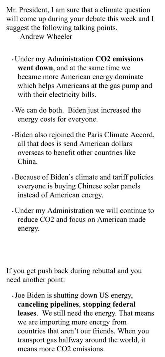 Mr. President, I am sure that a climate question will come up during your debate this week and I suggest the following talking points. —Andrew Wheeler

•	Under my Administration CO2 emissions went down, and at the same time we became more American energy dominate which helps Americans at the gas pump and with their electricity bills.
 
•	We can do both. Biden just increased the energy costs for everyone.

•	Biden also rejoined the Paris Climate Accord, all that does is send American dollars overseas to benefit other countries like China.

•	Because of Biden’s climate and tariff policies everyone is buying Chinese solar panels instead of American energy.

•	Under my Administration we will continue to reduce CO2 and focus on American made energy.

If you get push back during rebuttal and you need another point:

•	Joe Biden is shutting down US energy, canceling pipelines, stopping federal leases. We still need the energy. That means we are importing more energy from countries that aren’t our friends. When you transport gas halfway around the world, it means more CO2 emissions.