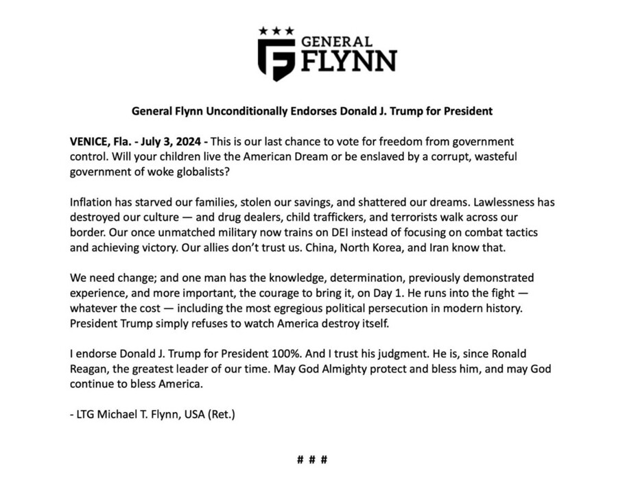 General Flynn Unconditionally Endorses Donald J. Trump for President. VENICE, Fla. - July 3, 2024 - General Flynn's statement questions whether children will live the American Dream or face a corrupt government's control. He discusses issues like inflation, cultural destruction, military focus shift, and loss of international trust. Flynn believes Trump, with his experience and courage, can bring necessary change and protect the American Dream, endorsing him for President. The endorsement is signed by LTG Michael T. Flynn, USA (Ret.).