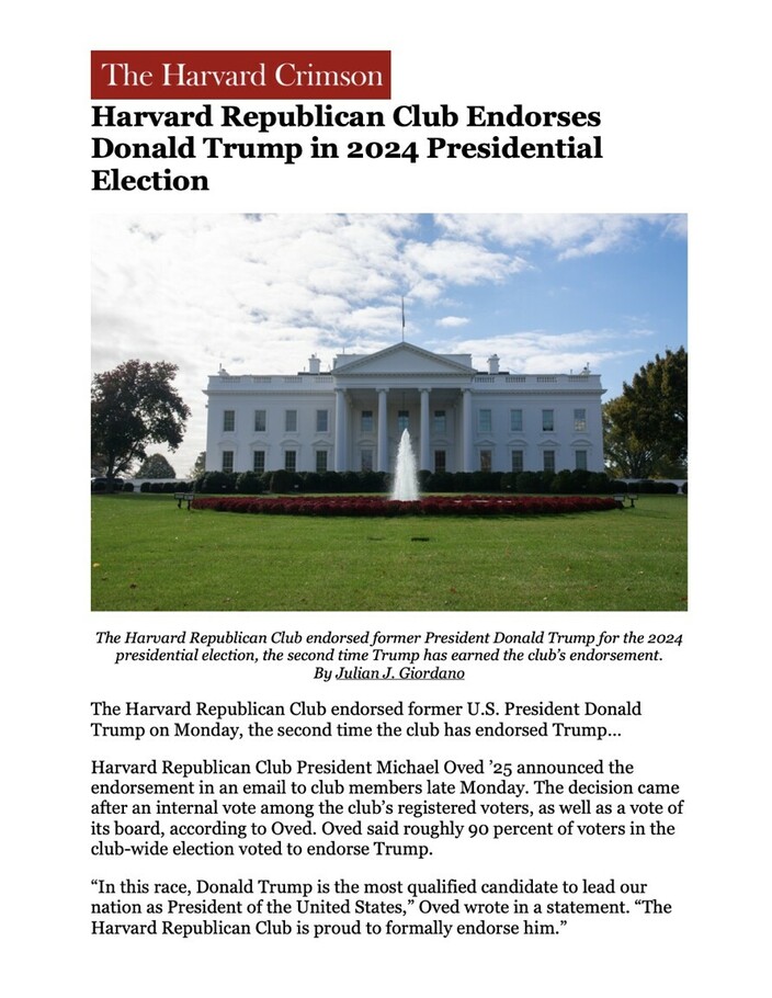 The Harvard Crimson article titled "Harvard Republican Club Endorses Donald Trump in 2024 Presidential Election," with a featured image of the White House. The Harvard Republican Club endorsed former President Donald Trump for the 2024 presidential election. The endorsement was announced by Club President Michael Oved '25 following an internal vote. Oved stated that 90% of the club members voted in favor of the endorsement, highlighting Trump as the most qualified candidate for the presidency.