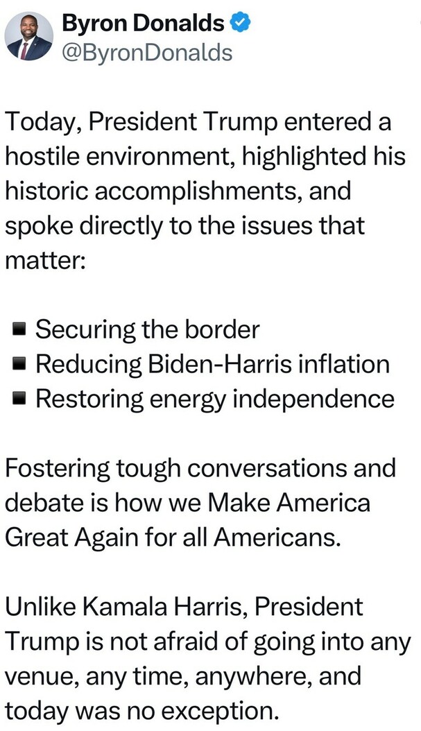 Byron Donalds tweets about President Trump's recent appearance in a hostile environment, highlighting his historic accomplishments and addressing key issues: securing the border, reducing Biden-Harris inflation, and restoring energy independence. He contrasts Trump’s approach with Kamala Harris, emphasizing Trump’s willingness to engage in tough conversations and debate to Make America Great Again for all Americans.
