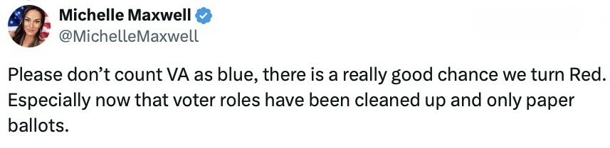 Tweet by Michelle Maxwell (@MichelleLMaxwell): "Please don't count VA as blue, there is a really good chance we turn Red. Especially now that voter roles have been cleaned up and only paper ballots."