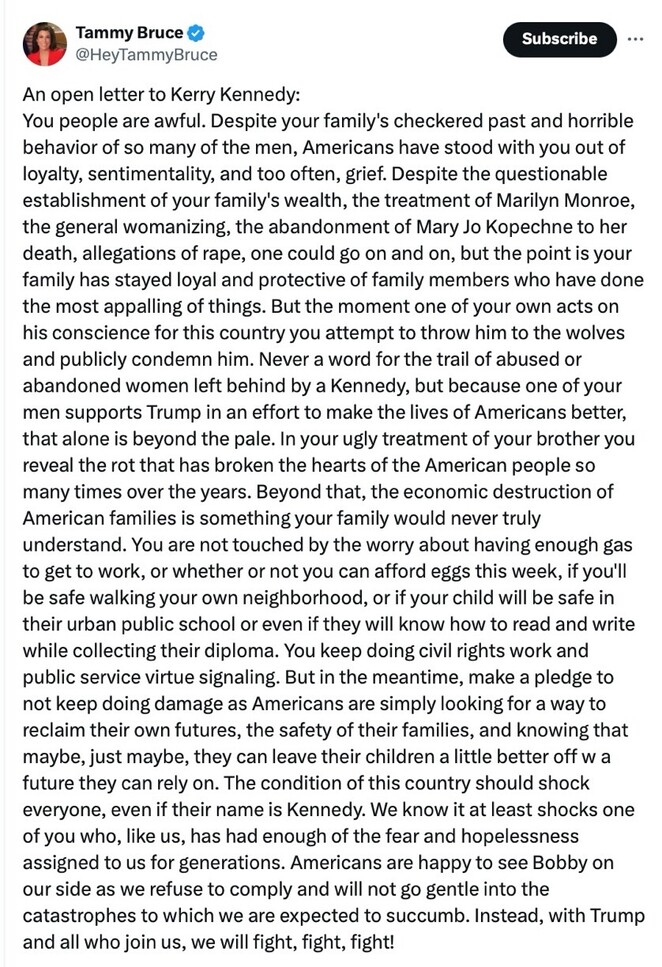 Open letter to Kerry Kennedy by Tammy Bruce criticizing the Kennedy family for their alleged mistreatment of certain individuals and public actions. The letter highlights the family's controversial history, perceived hypocrisy, and disconnect from the struggles faced by everyday Americans. It expresses support for Bobby and aligns with former President Trump's efforts to improve American lives. The letter ends with a call to action against perceived injustices and a pledge to fight for a better future.