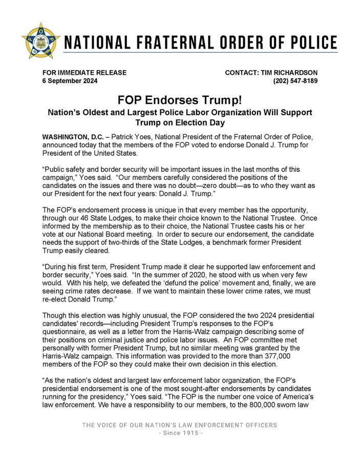 National Fraternal Order of Police (FOP) press release dated September 6, 2024, announcing endorsement of Donald J. Trump for President of the United States. The statement from Patrick Yoes, National President of FOP, highlights key reasons for the endorsement, including Trump's stance on public safety and border security. It details the FOP's unique endorsement process and mentions that Trump had significant support, surpassing the required two-thirds majority from State Lodges. Yoes underscores Trump's first-term support for law enforcement and his opposition to the 'defund the police' movement. The release explains that the FOP considered responses from both the Trump and Harris-Walz campaigns before making its decision. The FOP claims responsibility to their 800,000 members and emphasizes their influential voice in law enforcement. Contact information provided for further inquiries is Tim Richardson, with a phone number listed as (202) 547-8189.