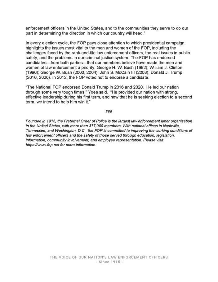 Written document from the Fraternal Order of Police (FOP), detailing the organization's mission, endorsement history in presidential elections, and a specific endorsement of Donald Trump in 2016 and 2020. Includes a statement on the importance of political endorsements for law enforcement officers and a brief history of the organization. The text emphasizes the FOP's commitment to improving the working conditions for law enforcement through education, legislation, information, community involvement, and employee representation. The document also mentions the FOP's stance on various presidential candidates since 1992 and underscores the organization’s influence and advocacy in the U.S. law enforcement community. The document concludes with a mention of the FOP's founding year, membership size, and headquarters locations in Nashville, Tennessee and Washington, D.C., followed by a URL for further information.