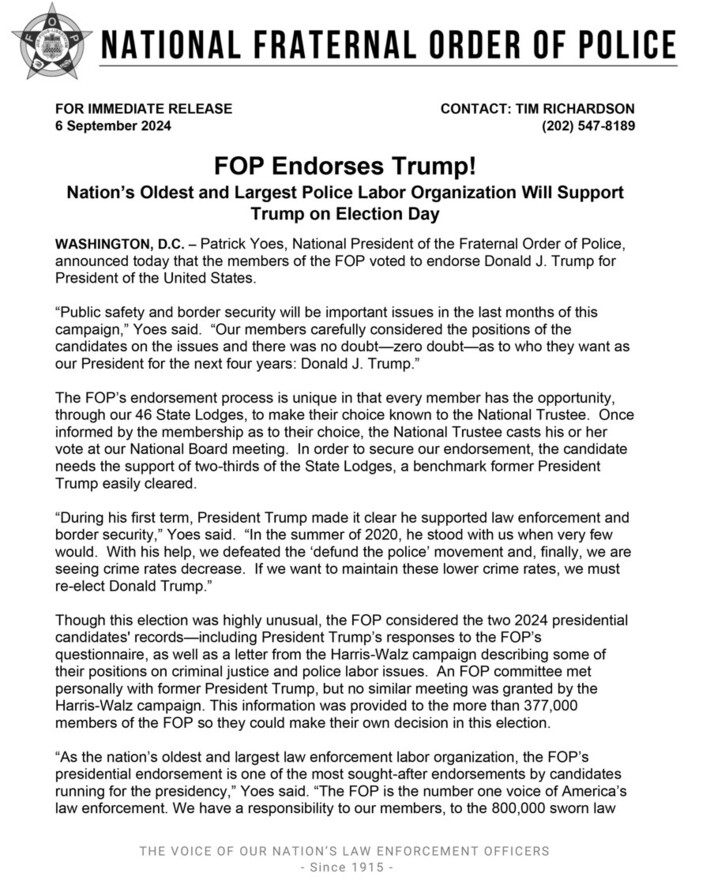 National Fraternal Order of Police press release dated 6 September 2024, announcing endorsement of Donald J. Trump for President of the United States. The document includes statements from Patrick Yoes, National President of the Fraternal Order of Police, highlighting the organization's emphasis on public safety, border security, and Trump's support for law enforcement. The FOP's endorsement process is described, mentioning the vote from its members across 46 State Lodges. The release also references the importance of Trump's actions during his first term and contrasts the organization's engagement with both the Trump and Harris-Walz campaigns. The FOP promotes itself as the oldest and largest police labor organization in the nation, emphasizing its influential role in representing 800,000 law enforcement officers. Contact information for Tim Richardson is included. The press release features the FOP's motto: "THE VOICE OF OUR NATION'S LAW ENFORCEMENT OFFICERS - Since 1915".