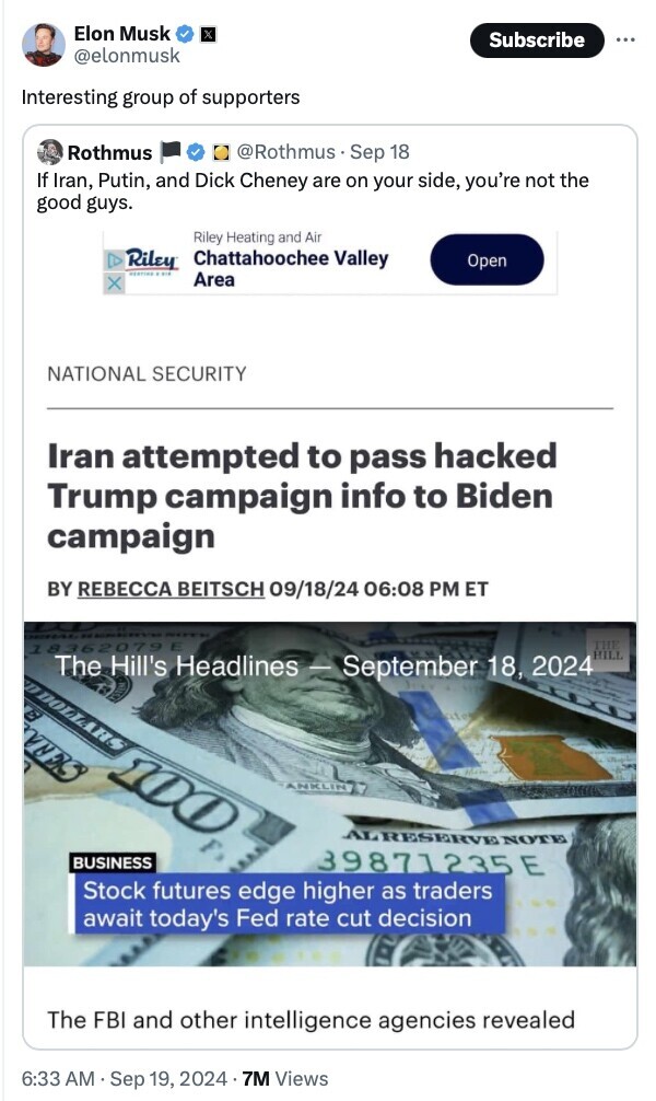 Tweet by Elon Musk responding to a tweet by Rothmus with the text, "Interesting group of supporters." The original tweet by Rothmus states, "If Iran, Putin, and Dick Cheney are on your side, you’re not the good guys." Below the tweets, there is a headline from The Hill's Headlines on September 18, 2024, reporting, "Iran attempted to pass hacked Trump campaign info to Biden campaign" by Rebecca Beitsch at 6:08 PM ET. The image includes a stock photo of a $100 bill with a subheadline about stock futures and the Fed rate cut decision. The post has 7M Views, posted on September 19, 2024, at 6:33 AM.