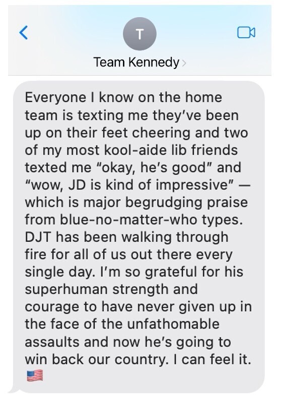 A text message in a group chat named "Team Kennedy" expresses admiration for JD and DJT. The sender mentions that friends on their team are cheering, and even some typical liberal friends are impressed. They describe DJT as enduring tough challenges daily and express gratitude for his strength and courage, believing he will reclaim the country. The message ends with an American flag emoji.