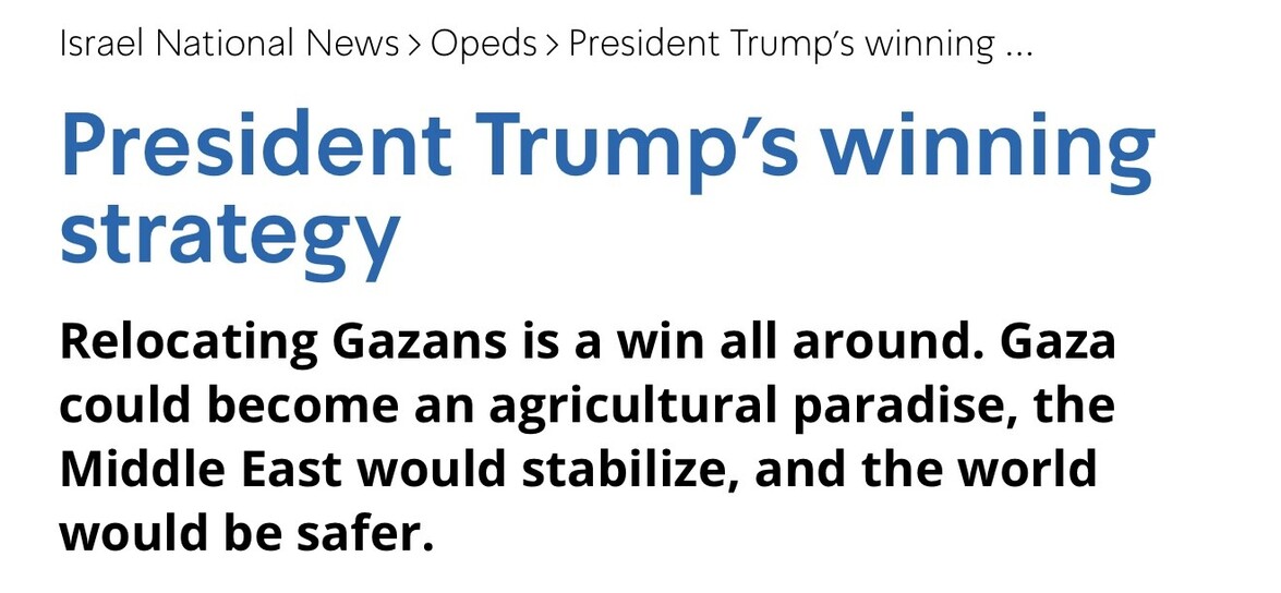 "Israel National News article titled 'President Trump’s winning strategy' discusses the relocation of Gazans as a beneficial move, suggesting Gaza could become an agricultural paradise, leading to Middle East stabilization and increased global safety."