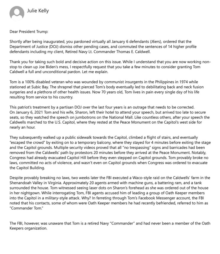 A letter from Julie Kelly addressed to President Trump requesting a pardon for Retired Navy Lt. Commander Thomas E. Caldwell, a January 6 defendant. The letter describes Caldwell as a 100% disabled veteran and details his alleged unjust treatment by the DOJ and FBI. It includes an account of Caldwell's actions on January 6, 2021, asserts his innocence, and criticizes law enforcement's response. The letter emphasizes that Caldwell is not an Oath Keeper member.