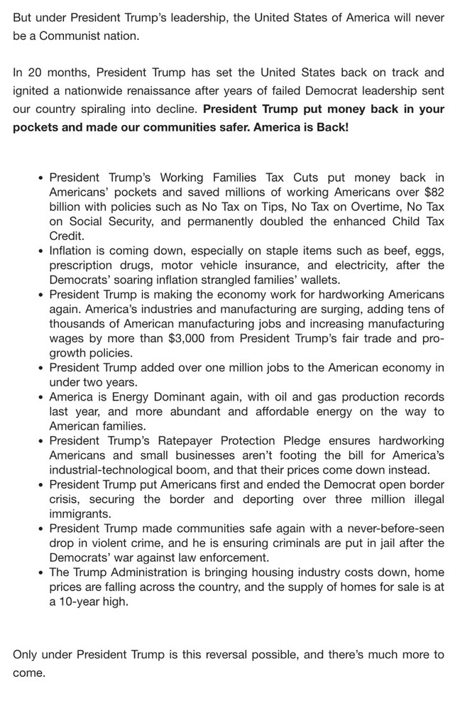 The image is a text document discussing the leadership of President Trump.

"But under President Trump’s leadership, the United States of America will never be a Communist nation.

In 20 months, President Trump has set the United States back on track and ignited a nationwide renaissance after years of failed Democrat leadership sent our country spiraling into decline. President Trump put money back in your pockets and made our communities safer. America is Back!

- President Trump’s Working Families Tax Cuts put money back in Americans’ pockets and saved millions of working Americans over $82 billion with policies such as No Tax on Tips, No Tax on Overtime, No Tax on Social Security, and permanently doubled the enhanced Child Tax Credit.
- Inflation is coming down, especially on staple items such as beef, eggs, prescription drugs, motor vehicle insurance, and electricity, after the Democrats’ soaring inflation strangled families’ wallets.
- President Trump is making the economy work for hardworking Americans again. America’s industries and manufacturing are surging, adding tens of thousands of American manufacturing jobs and increasing manufacturing wages by more than $3,000 from President Trump’s fair trade and pro-growth policies.
- President Trump added over one million jobs to the American economy in under two years.
- America is Energy Dominant again, with oil and gas production records last year, and more abundant and affordable energy on the way to American families.
- President Trump’s Ratepayer Protection Pledge ensures hardworking Americans and small businesses aren’t footing the bill for America’s industrial-technological boom, and that their prices come down instead.
- President Trump put Americans first and ended the Democrat open border crisis, securing the border and deporting over three million illegal immigrants.
- President Trump made communities safe again with a never-before-seen drop in violent crime, and he is ensuring criminals are put in jail after the Democrats’ war against law enforcement.
- The Trump Administration is bringing housing industry costs down, home prices are falling across the country, and the supply of homes for sale is at a 10-year high.

Only under President Trump is this reversal possible, and there’s much more to come."