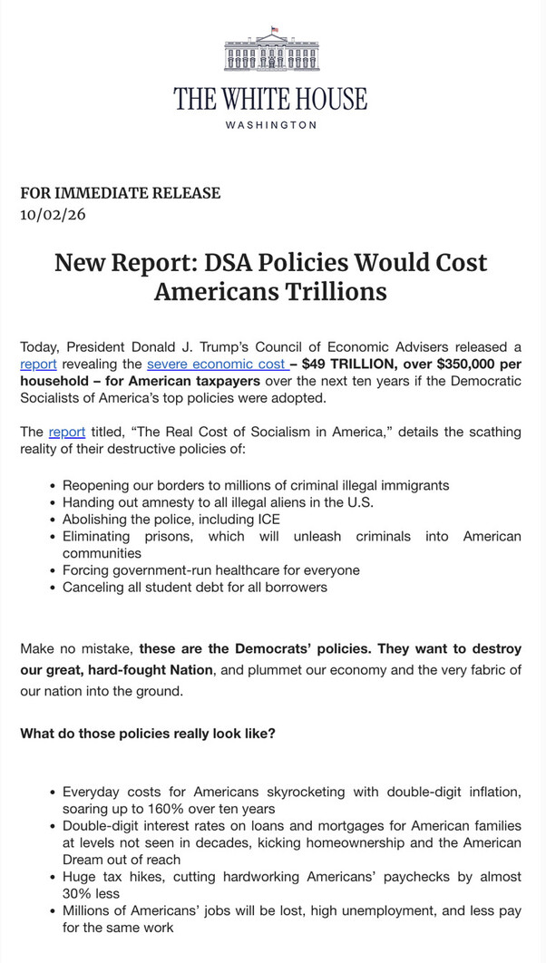 This is an image of a document from "THE WHITE HOUSE WASHINGTON."

FOR IMMEDIATE RELEASE  
10/02/26

New Report: DSA Policies Would Cost Americans Trillions

Today, President Donald J. Trump’s Council of Economic Advisers released a report revealing the severe economic cost – $49 TRILLION, over $350,000 per household – for American taxpayers over the next ten years if the Democratic Socialists of America’s top policies were adopted.

The report titled, “The Real Cost of Socialism in America,” details the scathing reality of their destructive policies of:

- Reopening our borders to millions of criminal illegal immigrants
- Handing out amnesty to all illegal aliens in the U.S.
- Abolishing the police, including ICE
- Eliminating prisons, which will unleash criminals into American communities
- Forcing government-run healthcare for everyone
- Canceling all student debt for all borrowers

Make no mistake, these are the Democrats’ policies. They want to destroy our great, hard-fought Nation, and plummet our economy and the very fabric of our nation into the ground.

What do those policies really look like?

- Everyday costs for Americans skyrocketing with double-digit inflation, soaring up to 160% over ten years
- Double-digit interest rates on loans and mortgages for American families at levels not seen in decades, kicking homeownership and the American Dream out of reach
- Huge tax hikes, cutting hardworking Americans’ paychecks by almost 30% less
- Millions of Americans’ jobs will be lost, high unemployment, and less pay for the same work