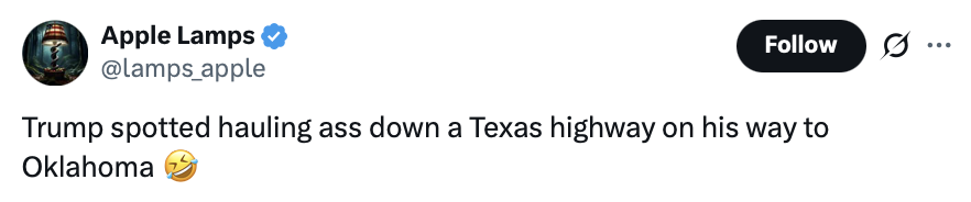 Social media post screenshot. 

Apple Lamps
@lamps_apple

Trump spotted hauling ass down a Texas highway on his way to Oklahoma 🤣