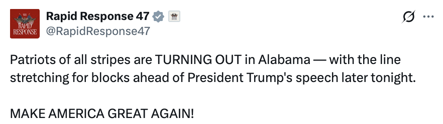 Social media post screenshot.

Rapid Response 47
@RapidResponse47

Patriots of all stripes are TURNING OUT in Alabama — with the line stretching for blocks ahead of President Trump's speech later tonight.

MAKE AMERICA GREAT AGAIN!